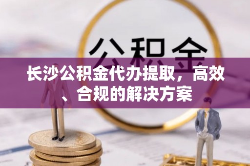 崇明长沙公积金代办提取，高效、合规的解决方案