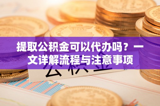 崇明提取公积金可以代办吗？一文详解流程与注意事项