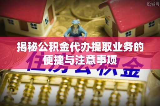 崇明揭秘公积金代办提取业务的便捷与注意事项