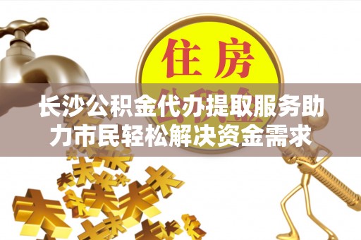 崇明长沙公积金代办提取服务助力市民轻松解决资金需求
