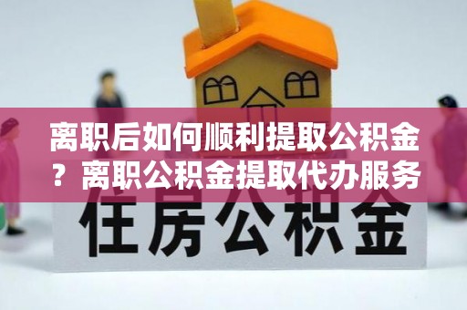 崇明离职后如何顺利提取公积金？离职公积金提取代办服务帮你搞定！