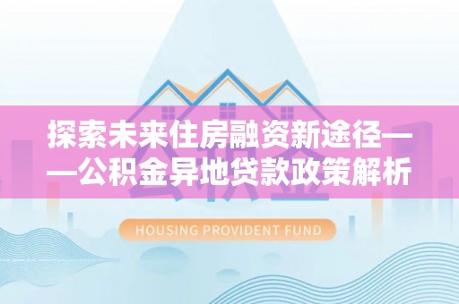 崇明探索未来住房融资新途径——公积金异地贷款政策解析与实践
