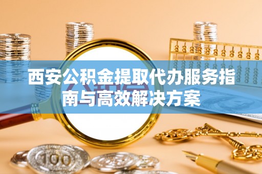 崇明西安公积金提取代办服务指南与高效解决方案