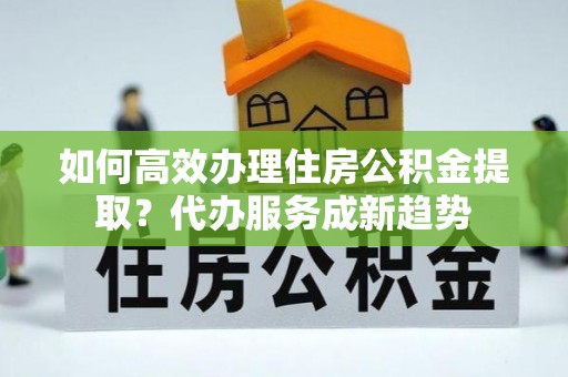 崇明如何高效办理住房公积金提取？代办服务成新趋势