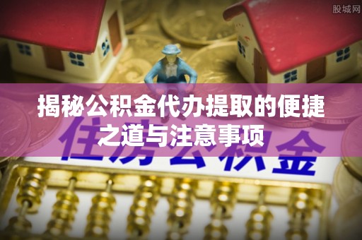 崇明揭秘公积金代办提取的便捷之道与注意事项
