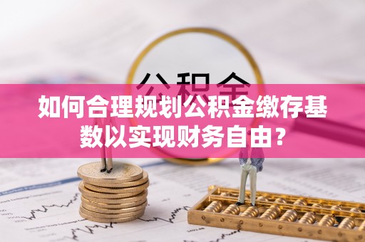 崇明如何合理规划公积金缴存基数以实现财务自由？