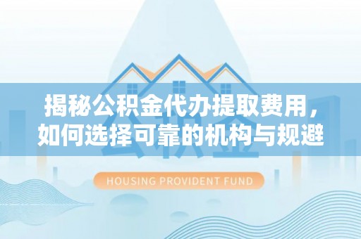 崇明揭秘公积金代办提取费用，如何选择可靠的机构与规避潜在风险