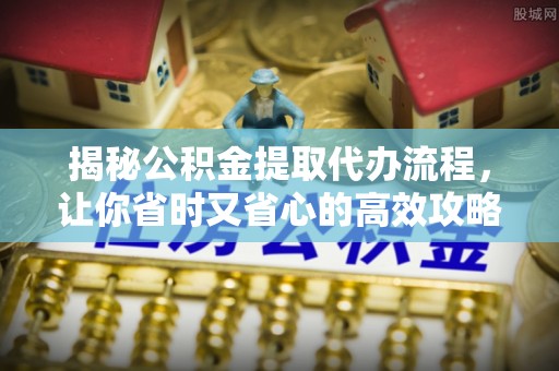 崇明揭秘公积金提取代办流程，让你省时又省心的高效攻略