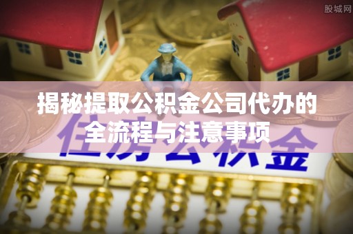 崇明揭秘提取公积金公司代办的全流程与注意事项