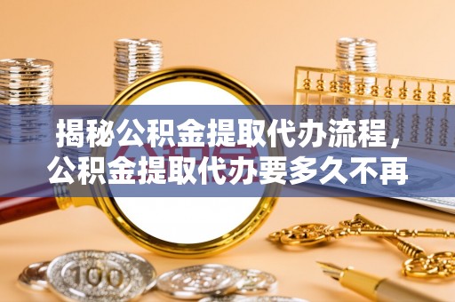崇明揭秘公积金提取代办流程，公积金提取代办要多久不再迷茫