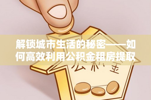 崇明解锁城市生活的秘密——如何高效利用公积金租房提取政策优化居住体验