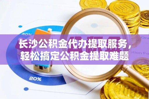 崇明长沙公积金代办提取服务，轻松搞定公积金提取难题