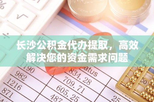崇明长沙公积金代办提取，高效解决您的资金需求问题