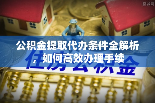 崇明公积金提取代办条件全解析，如何高效办理手续