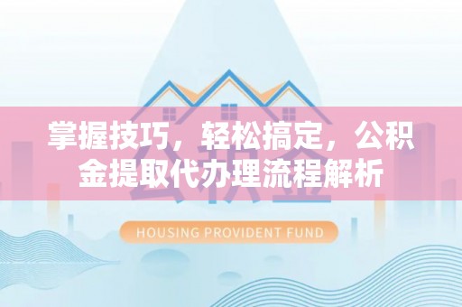 崇明掌握技巧，轻松搞定，公积金提取代办理流程解析