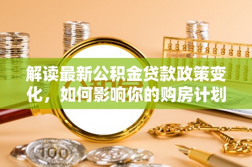 崇明解读最新公积金贷款政策变化，如何影响你的购房计划？