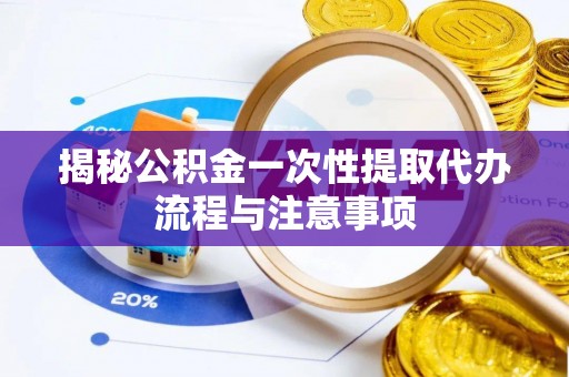 崇明揭秘公积金一次性提取代办流程与注意事项