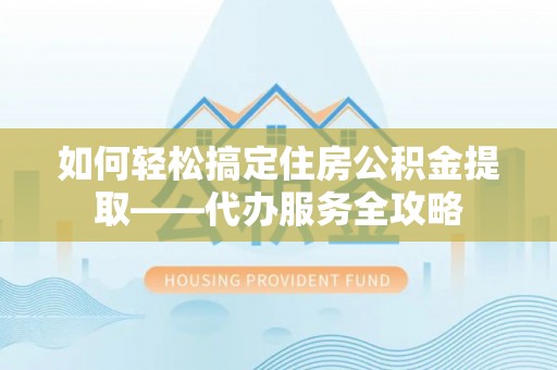 崇明如何轻松搞定住房公积金提取——代办服务全攻略