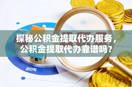 崇明探秘公积金提取代办服务，公积金提取代办靠谱吗？
