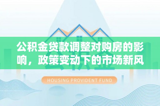 崇明公积金贷款调整对购房的影响，政策变动下的市场新风向