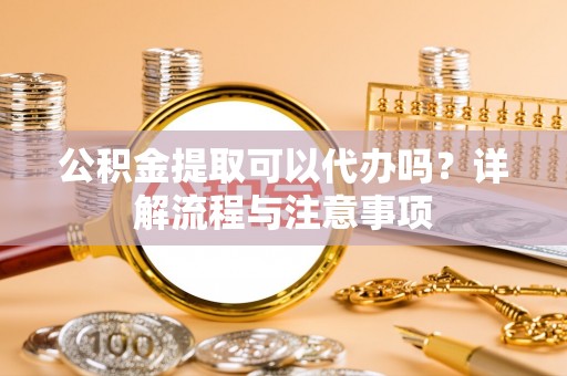 崇明公积金提取可以代办吗？详解流程与注意事项