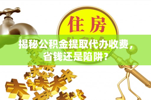 崇明揭秘公积金提取代办收费，省钱还是陷阱？
