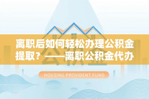 崇明离职后如何轻松办理公积金提取？——离职公积金代办提取服务详解