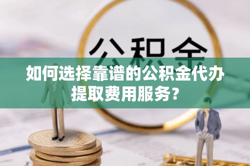 崇明如何选择靠谱的公积金代办提取费用服务？