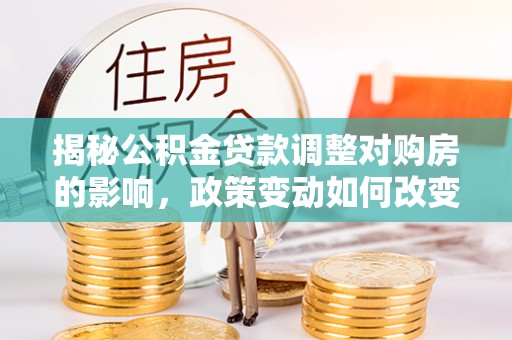 崇明揭秘公积金贷款调整对购房的影响，政策变动如何改变你的买房计划