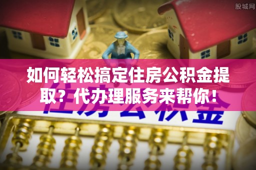 崇明如何轻松搞定住房公积金提取？代办理服务来帮你！