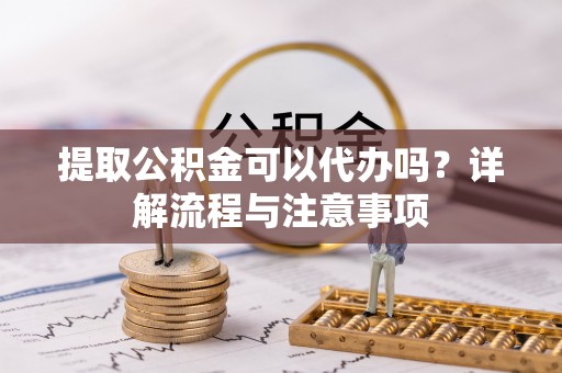 崇明提取公积金可以代办吗？详解流程与注意事项