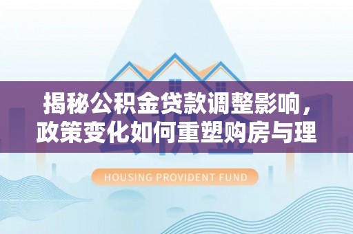崇明揭秘公积金贷款调整影响，政策变化如何重塑购房与理财规划