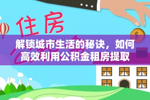 崇明解锁城市生活的秘诀，如何高效利用公积金租房提取