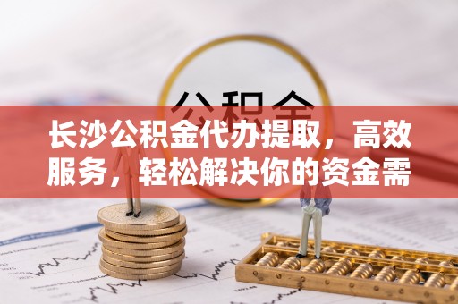 崇明长沙公积金代办提取，高效服务，轻松解决你的资金需求