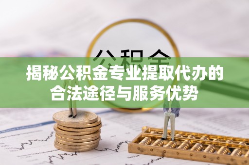 崇明揭秘公积金专业提取代办的合法途径与服务优势