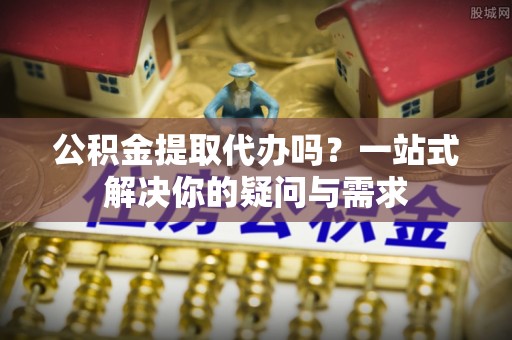 崇明公积金提取代办吗？一站式解决你的疑问与需求