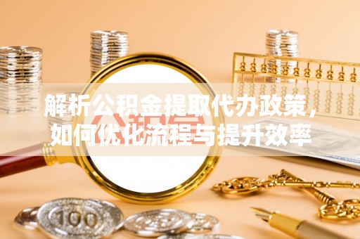 崇明解析公积金提取代办政策，如何优化流程与提升效率