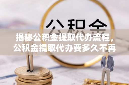 崇明揭秘公积金提取代办流程，公积金提取代办要多久不再是谜题