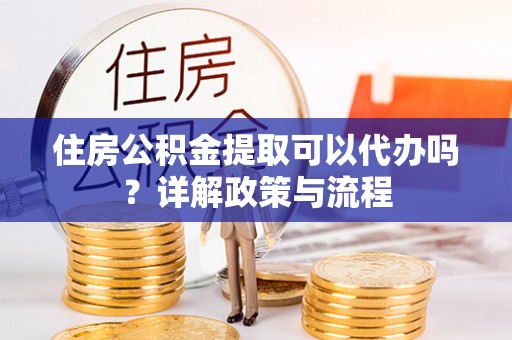 崇明住房公积金提取可以代办吗？详解政策与流程