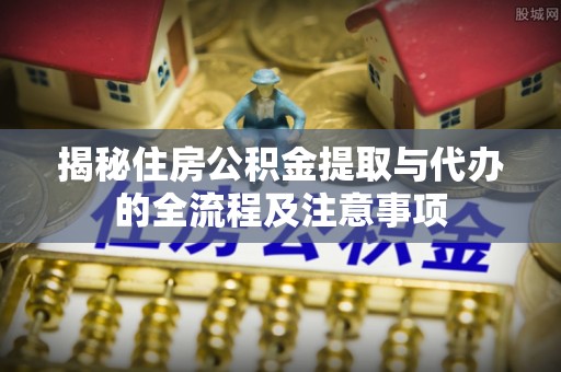 崇明揭秘住房公积金提取与代办的全流程及注意事项