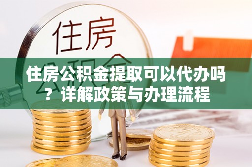 崇明住房公积金提取可以代办吗？详解政策与办理流程