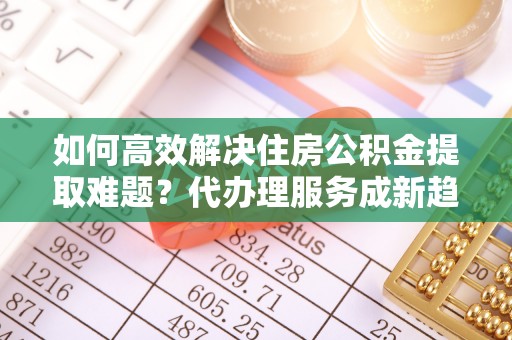 崇明如何高效解决住房公积金提取难题？代办理服务成新趋势
