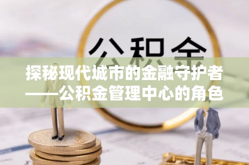 崇明探秘现代城市的金融守护者——公积金管理中心的角色与使命