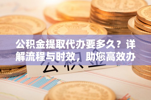 崇明公积金提取代办要多久？详解流程与时效，助您高效办理