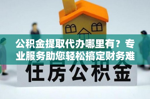 崇明公积金提取代办哪里有？专业服务助您轻松搞定财务难题