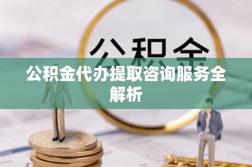 崇明公积金代办提取咨询服务全解析