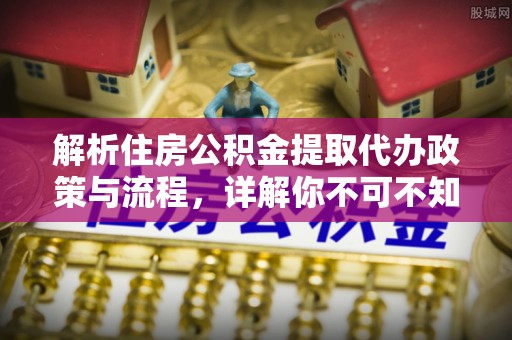 崇明解析住房公积金提取代办政策与流程，详解你不可不知的关键点