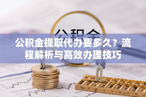 崇明公积金提取代办要多久？流程解析与高效办理技巧