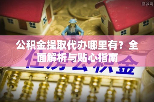 崇明公积金提取代办哪里有？全面解析与贴心指南
