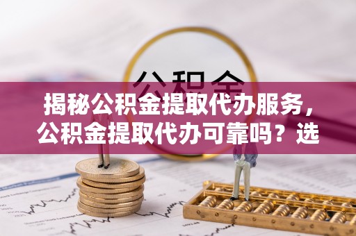 崇明揭秘公积金提取代办服务，公积金提取代办可靠吗？选择需谨慎